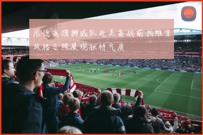 厄德高携挪威队赴美备战前拍维京风格合照展现独特气质