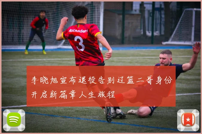 李晓旭宣布退役告别辽篮二哥身份开启新篇章人生旅程