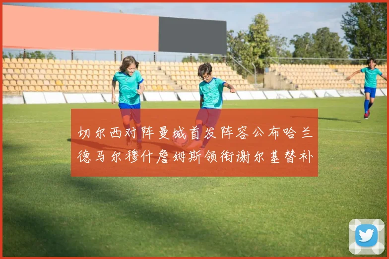 切尔西对阵曼城首发阵容公布哈兰德马尔穆什詹姆斯领衔谢尔基替补出战
