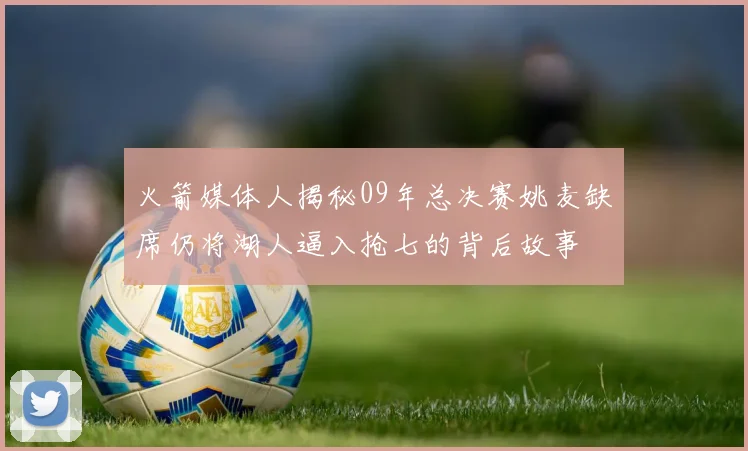 火箭媒体人揭秘09年总决赛姚麦缺席仍将湖人逼入抢七的背后故事