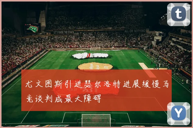 尤文图斯引进瑟尔洛特进展缓慢马竞谈判成最大障碍