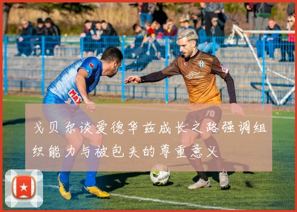 戈贝尔谈爱德华兹成长之路强调组织能力与被包夹的尊重意义