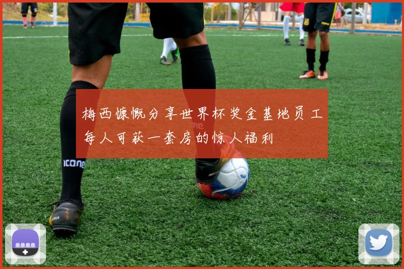 梅西慷慨分享世界杯奖金基地员工每人可获一套房的惊人福利