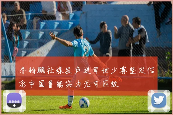 李钧鹏社媒发声进军世少赛坚定信念中国鲁能实力无可匹敌
